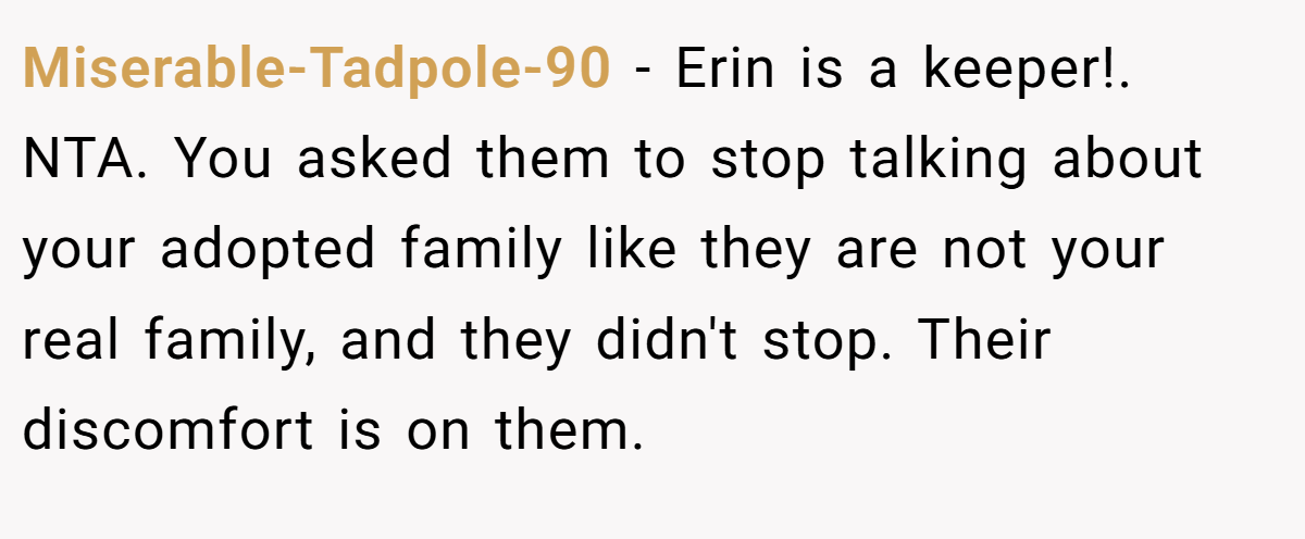 Miserable-Tadpole-90 - Erin is a keeper!. NTA. You asked them to stop talking about your adopted family like they are not your real family, and they didn't stop. Their discomfort is on them.