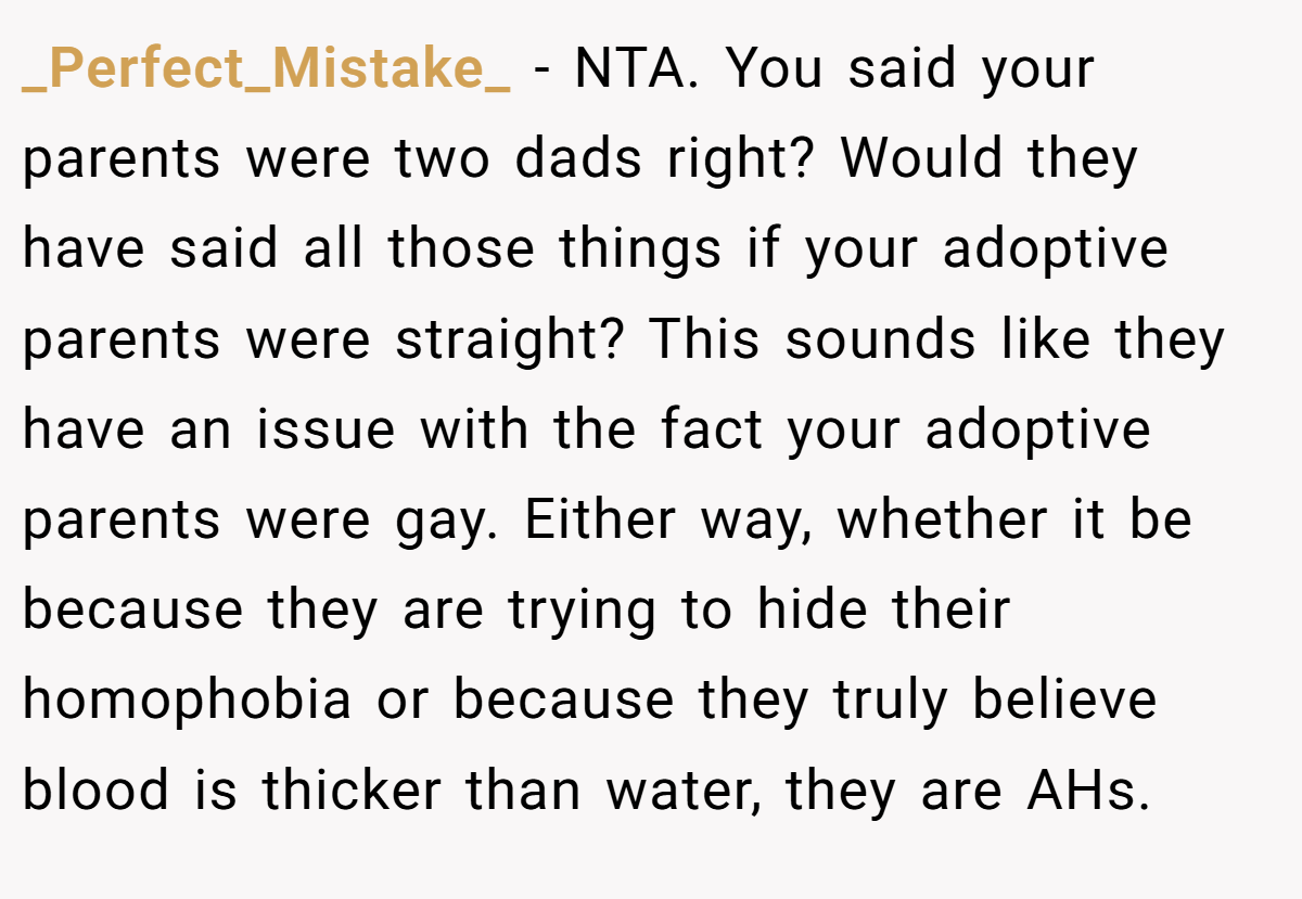 _Perfect_Mistake_ - NTA. You said your parents were two dads right? Would they have said all those things if your adoptive parents were straight? This sounds like they have an issue with the fact your adoptive parents were gay. Either way, whether it be because they are trying to hide their homophobia or because they truly believe blood is thicker than water, they are AHs.