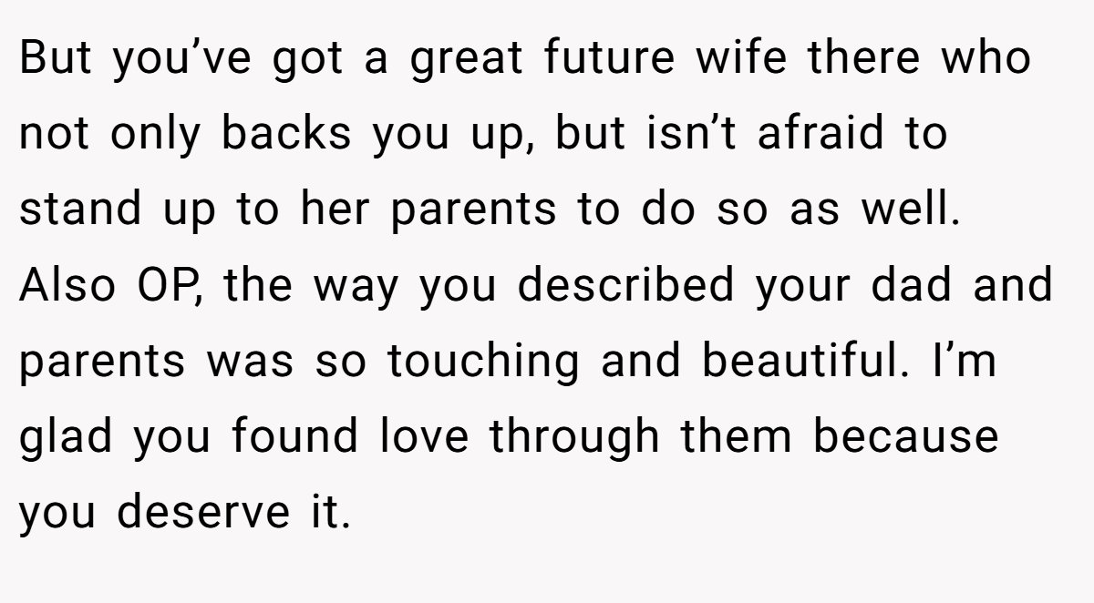 But you’ve got a great future wife there who not only backs you up, but isn’t afraid to stand up to her parents to do so as well. Also OP, the way you described your dad and parents was so touching and beautiful. I’m glad you found love through them because you deserve it.