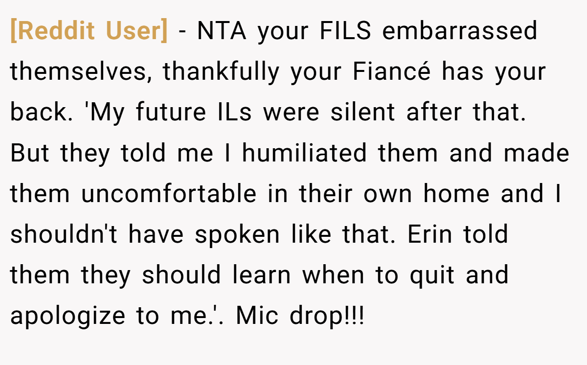 [Reddit User] - NTA your FILS embarrassed themselves, thankfully your Fiancé has your back. 'My future ILs were silent after that. But they told me I humiliated them and made them uncomfortable in their own home and I shouldn't have spoken like that. Erin told them they should learn when to quit and apologize to me.'. Mic drop!!!