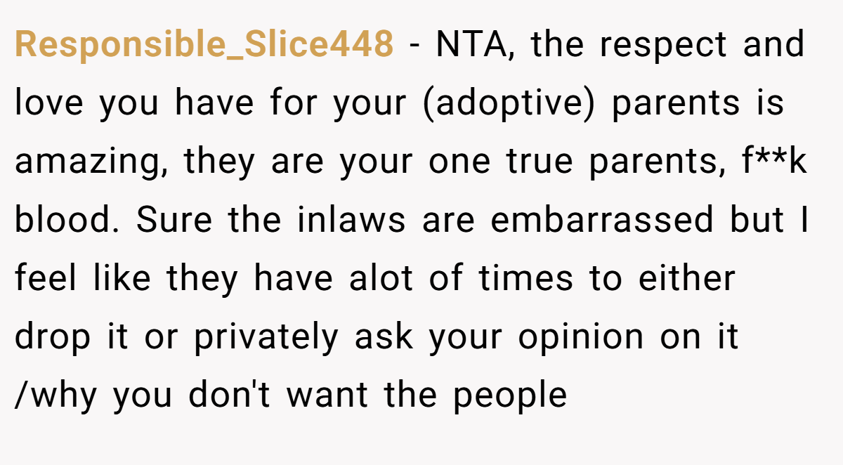 Responsible_Slice448 - NTA, the respect and love you have for your (adoptive) parents is amazing, they are your one true parents, f**k blood. Sure the inlaws are embarrassed but I feel like they have alot of times to either drop it or privately ask your opinion on it /why you don't want the people