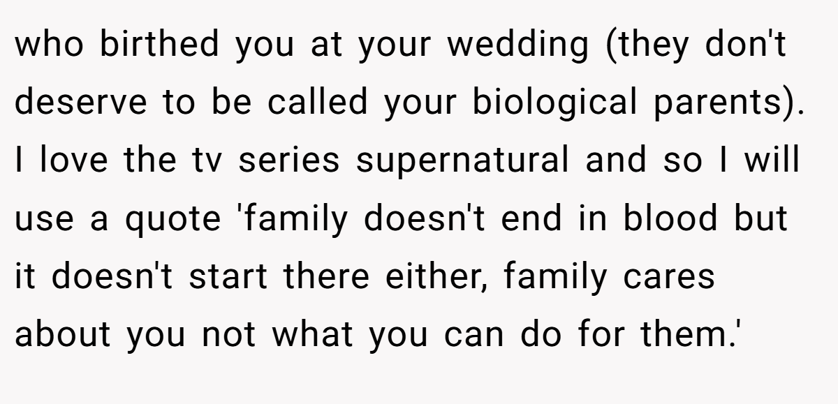 who birthed you at your wedding (they don't deserve to be called your biological parents). I love the tv series supernatural and so I will use a quote 'family doesn't end in blood but it doesn't start there either, family cares about you not what you can do for them.'