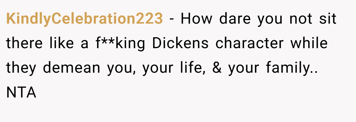 KindlyCelebration223 - How dare you not sit there like a f**king Dickens character while they demean you, your life, & your family.. NTA