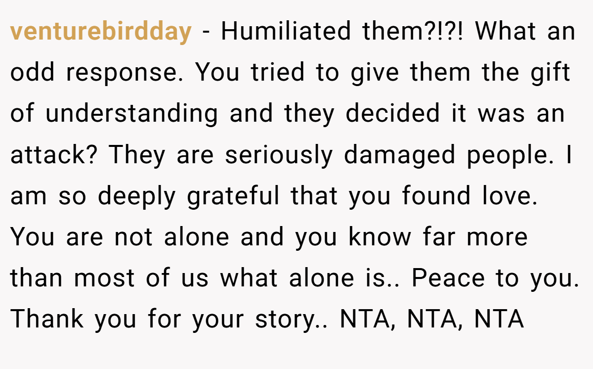 venturebirdday - Humiliated them?!?! What an odd response. You tried to give them the gift of understanding and they decided it was an attack? They are seriously damaged people. I am so deeply grateful that you found love. You are not alone and you know far more than most of us what alone is.. Peace to you. Thank you for your story.. NTA, NTA, NTA