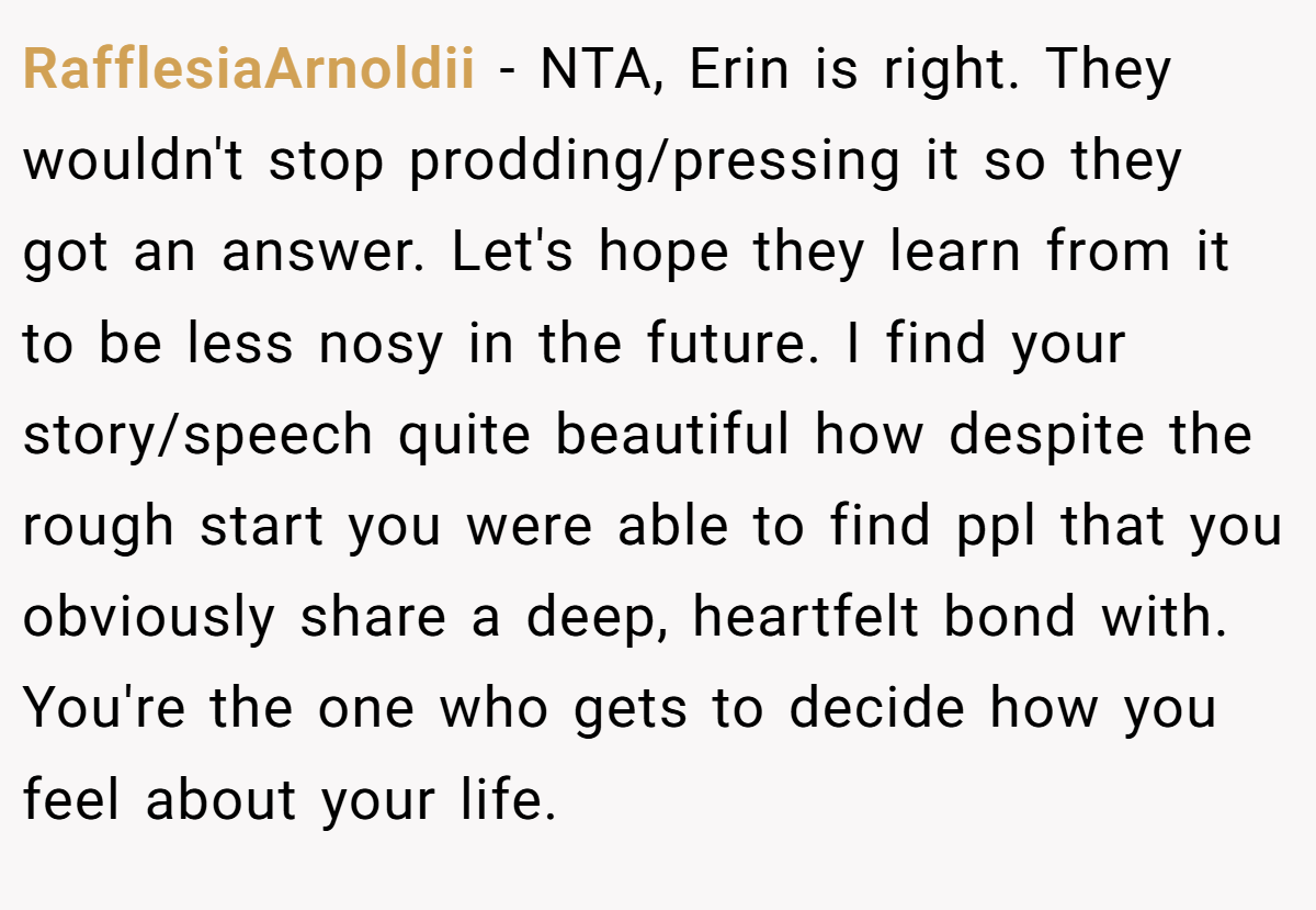 RafflesiaArnoldii - NTA, Erin is right. They wouldn't stop prodding/pressing it so they got an answer. Let's hope they learn from it to be less nosy in the future. I find your story/speech quite beautiful how despite the rough start you were able to find ppl that you obviously share a deep, heartfelt bond with. You're the one who gets to decide how you feel about your life.