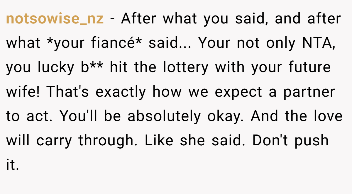 notsowise_nz - After what you said, and after what *your fiancé* said... Your not only NTA, you lucky b** hit the lottery with your future wife! That's exactly how we expect a partner to act. You'll be absolutely okay. And the love will carry through. Like she said. Don't push it.