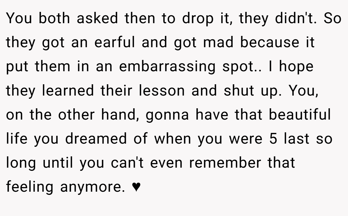 You both asked then to drop it, they didn't. So they got an earful and got mad because it put them in an embarrassing spot.. I hope they learned their lesson and shut up. You, on the other hand, gonna have that beautiful life you dreamed of when you were 5 last so long until you can't even remember that feeling anymore. ♥