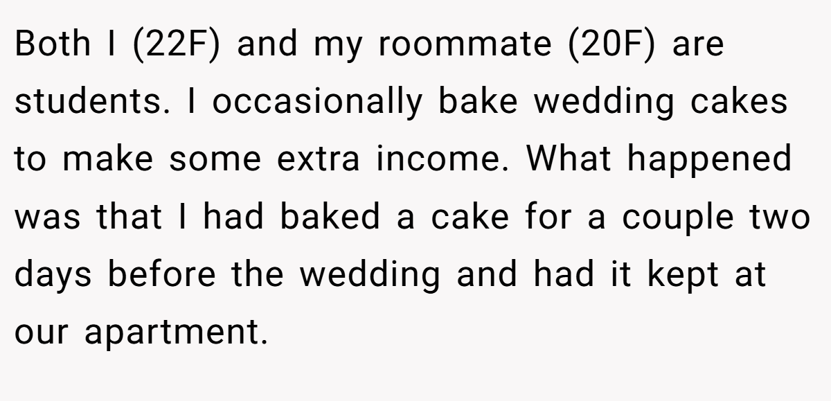 Both I (22F) and my roommate (20F) are students. I occasionally bake wedding cakes to make some extra income. What happened was that I had baked a cake for a couple two days before the wedding and had it kept at our apartment.