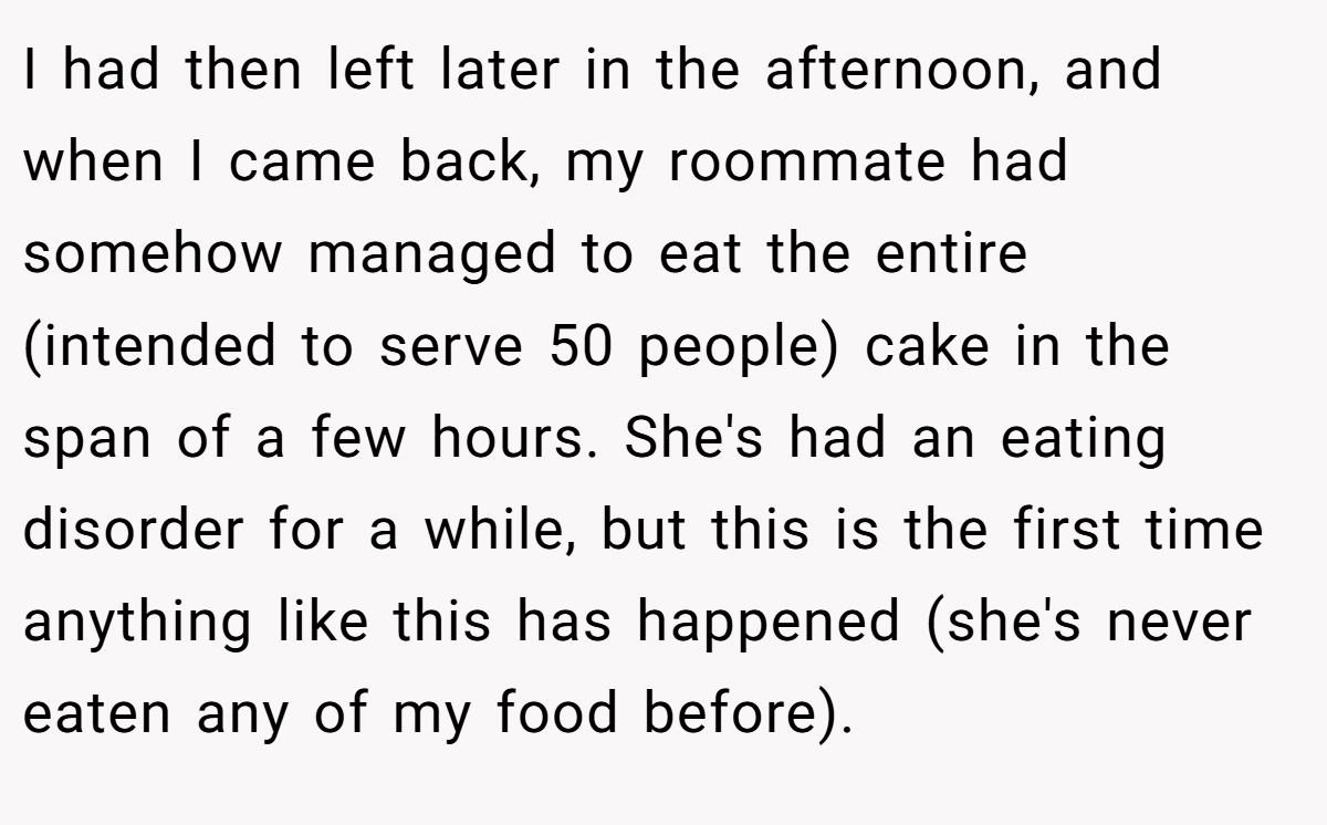 I had then left later in the afternoon, and when I came back, my roommate had somehow managed to eat the entire (intended to serve 50 people) cake in the span of a few hours. She's had an eating disorder for a while, but this is the first time anything like this has happened (she's never eaten any of my food before).