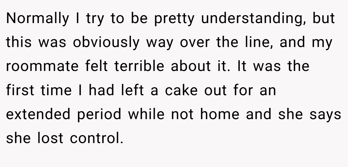 Normally I try to be pretty understanding, but this was obviously way over the line, and my roommate felt terrible about it. It was the first time I had left a cake out for an extended period while not home and she says she lost control.