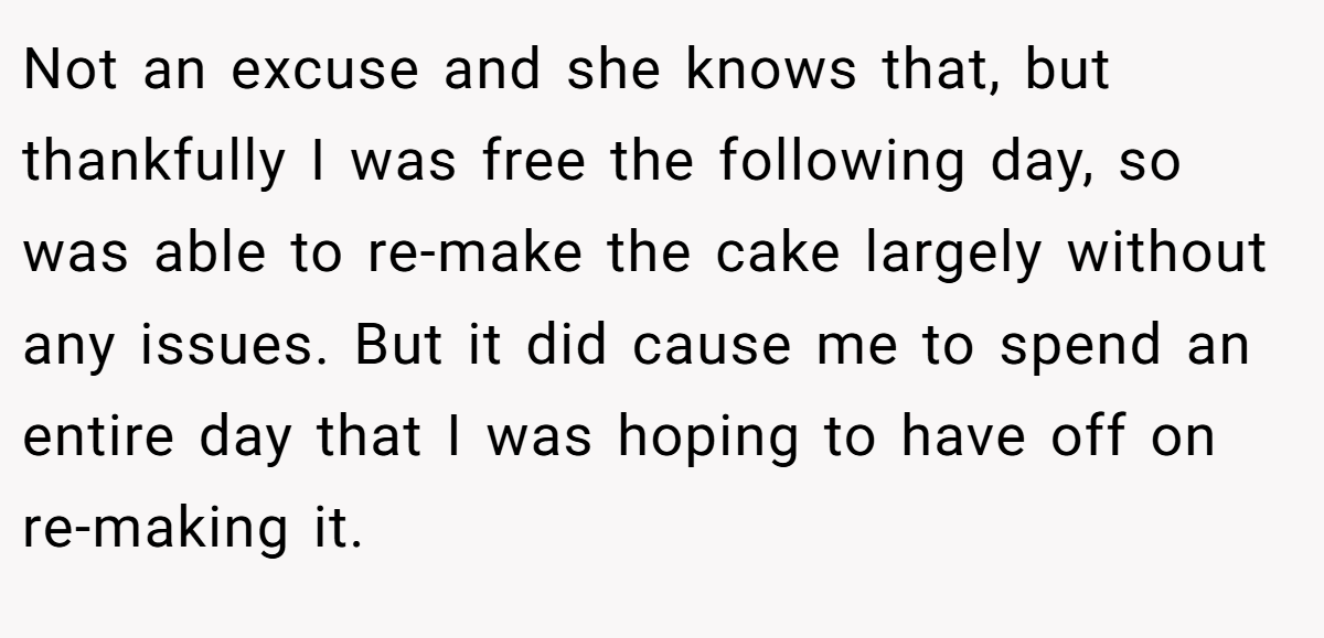 Not an excuse and she knows that, but thankfully I was free the following day, so was able to re-make the cake largely without any issues. But it did cause me to spend an entire day that I was hoping to have off on re-making it.