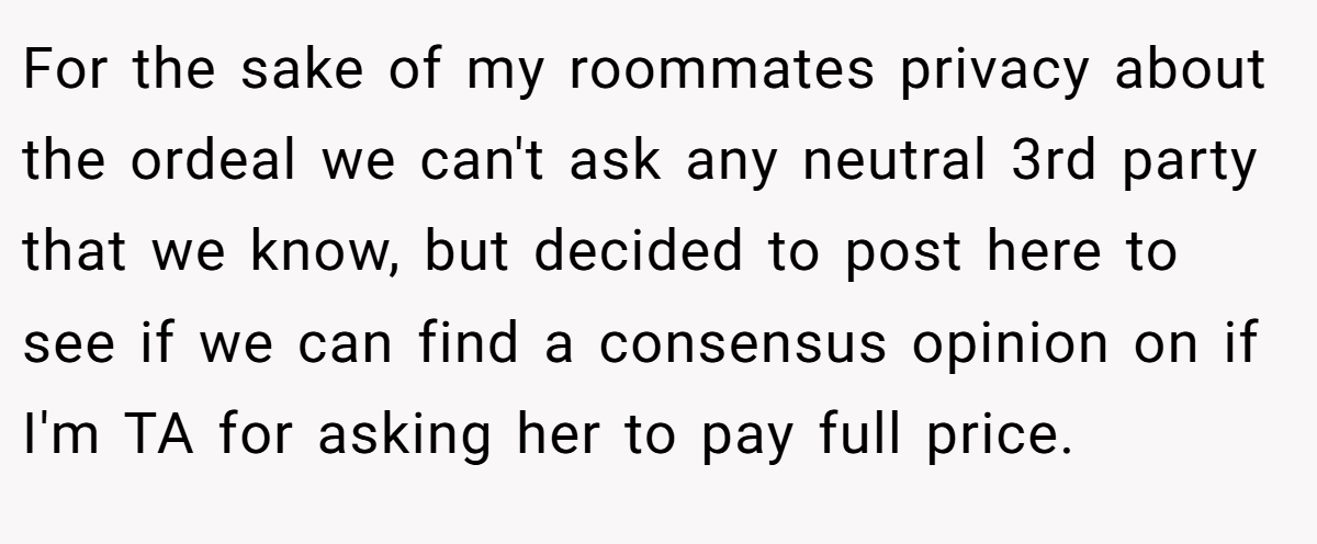 For the sake of my roommates privacy about the ordeal we can't ask any neutral 3rd party that we know, but decided to post here to see if we can find a consensus opinion on if I'm TA for asking her to pay full price.