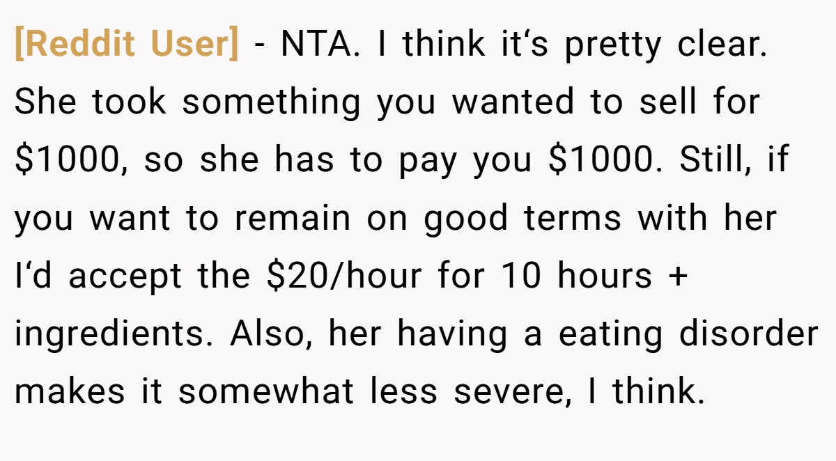 [Reddit User] − NTA. I think it‘s pretty clear. She took something you wanted to sell for $1000, so she has to pay you $1000. Still, if you want to remain on good terms with her I‘d accept the $20/hour for 10 hours + ingredients. Also, her having a eating disorder makes it somewhat less severe, I think.