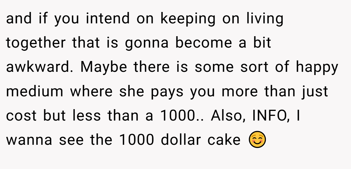 and if you intend on keeping on living together that is gonna become a bit awkward. Maybe there is some sort of happy medium where she pays you more than just cost but less than a 1000.. Also, INFO, I wanna see the 1000 dollar cake ☺️