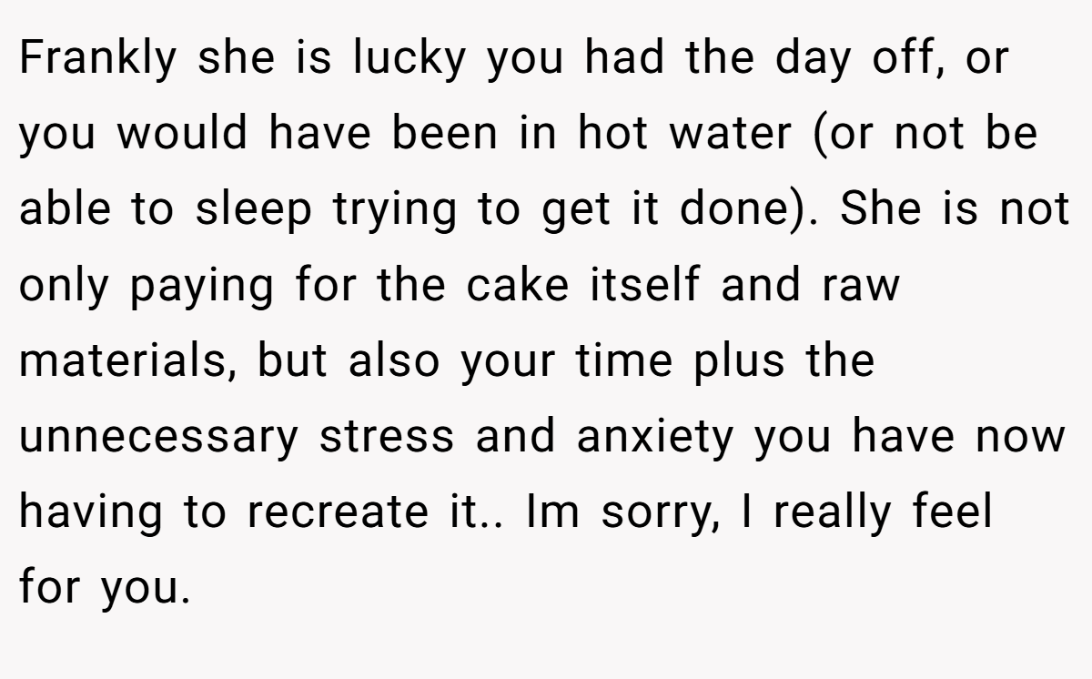 Frankly she is lucky you had the day off, or you would have been in hot water (or not be able to sleep trying to get it done). She is not only paying for the cake itself and raw materials, but also your time plus the unnecessary stress and anxiety you have now having to recreate it.. Im sorry, I really feel for you.
