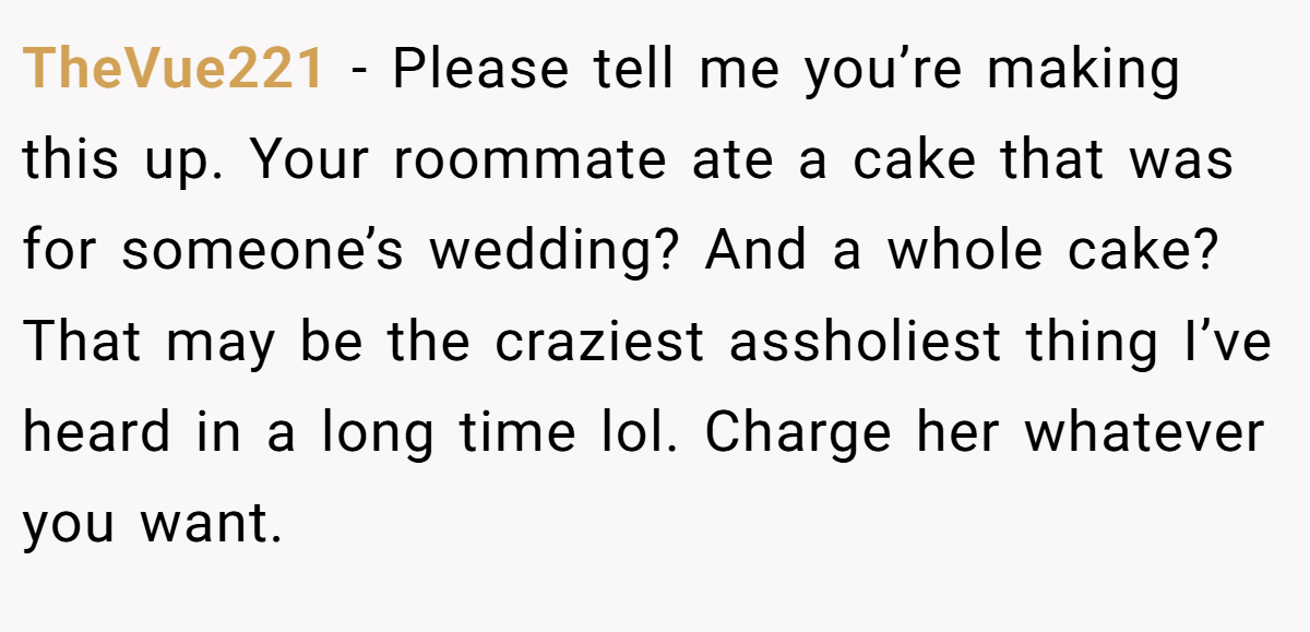 TheVue221 − Please tell me you’re making this up. Your roommate ate a cake that was for someone’s wedding? And a whole cake? That may be the craziest assholiest thing I’ve heard in a long time lol. Charge her whatever you want.