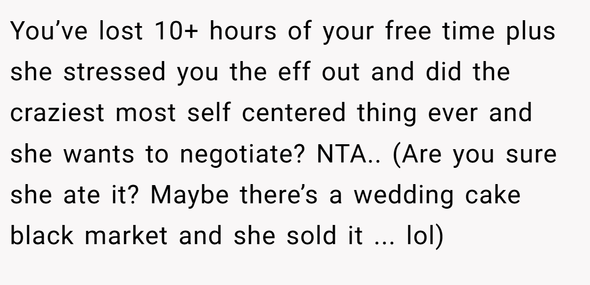 You’ve lost 10+ hours of your free time plus she stressed you the eff out and did the craziest most self centered thing ever and she wants to negotiate? NTA.. (Are you sure she ate it? Maybe there’s a wedding cake black market and she sold it ... lol)