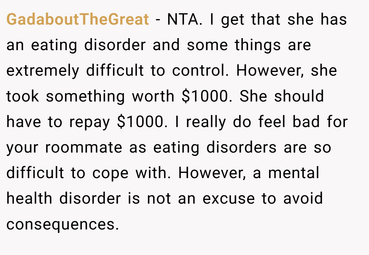 GadaboutTheGreat − NTA. I get that she has an eating disorder and some things are extremely difficult to control. However, she took something worth $1000. She should have to repay $1000. I really do feel bad for your roommate as eating disorders are so difficult to cope with. However, a mental health disorder is not an excuse to avoid consequences.