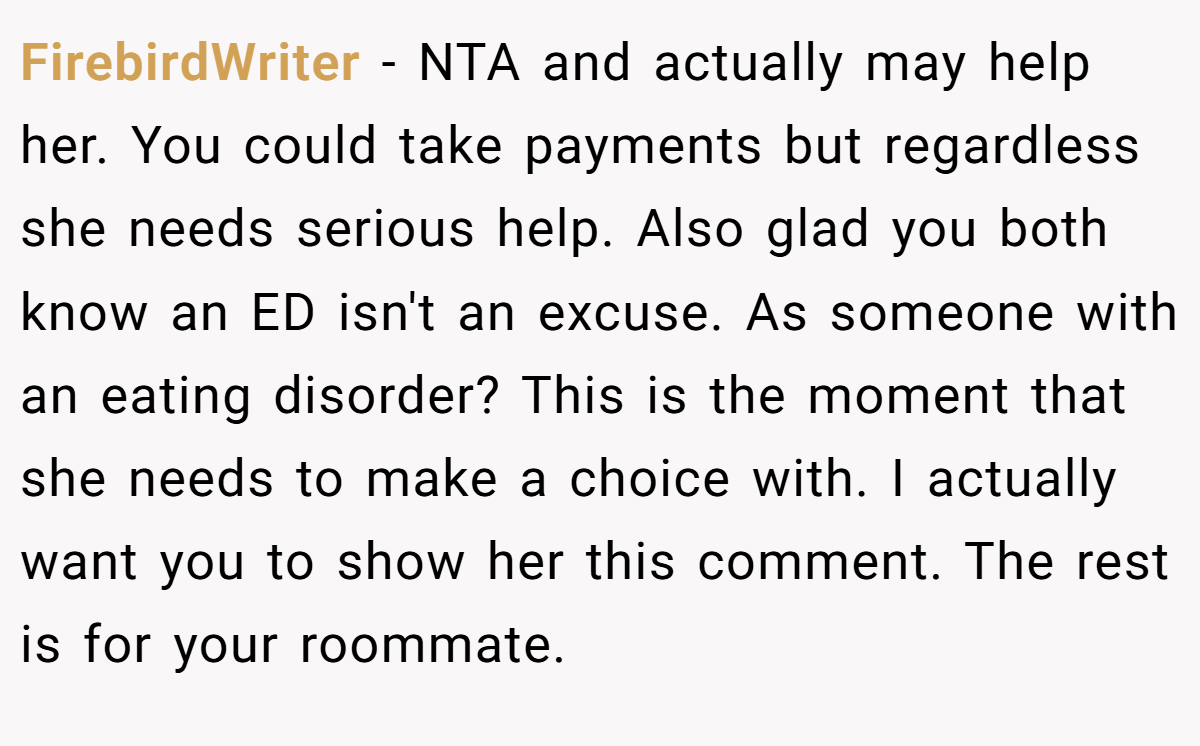 FirebirdWriter − NTA and actually may help her. You could take payments but regardless she needs serious help. Also glad you both know an ED isn't an excuse. As someone with an eating disorder? This is the moment that she needs to make a choice with. I actually want you to show her this comment. The rest is for your roommate.