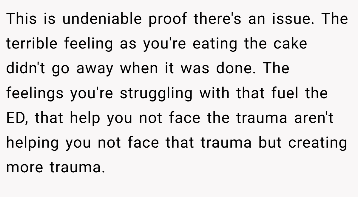 This is undeniable proof there's an issue. The terrible feeling as you're eating the cake didn't go away when it was done. The feelings you're struggling with that fuel the ED, that help you not face the trauma aren't helping you not face that trauma but creating more trauma.