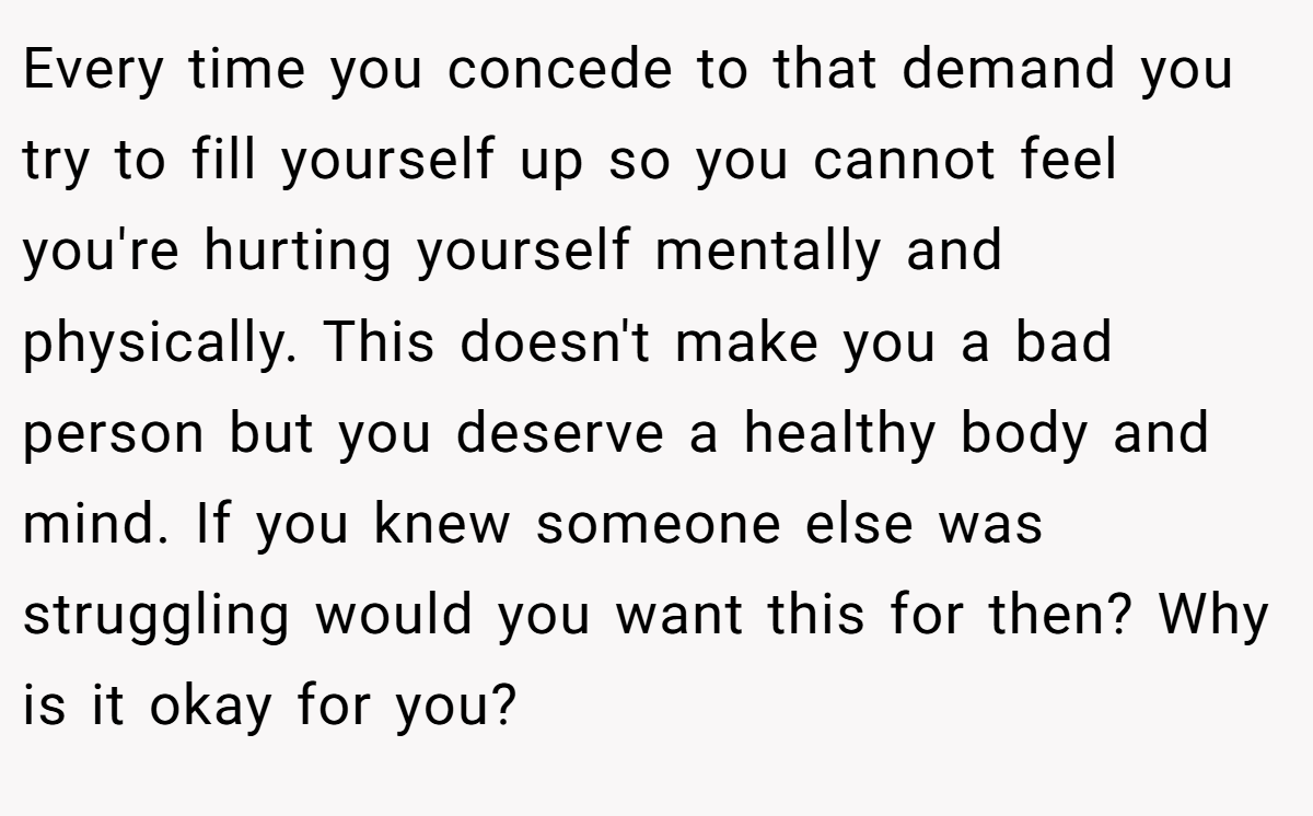 Every time you concede to that demand you try to fill yourself up so you cannot feel you're hurting yourself mentally and physically. This doesn't make you a bad person but you deserve a healthy body and mind. If you knew someone else was struggling would you want this for then? Why is it okay for you?