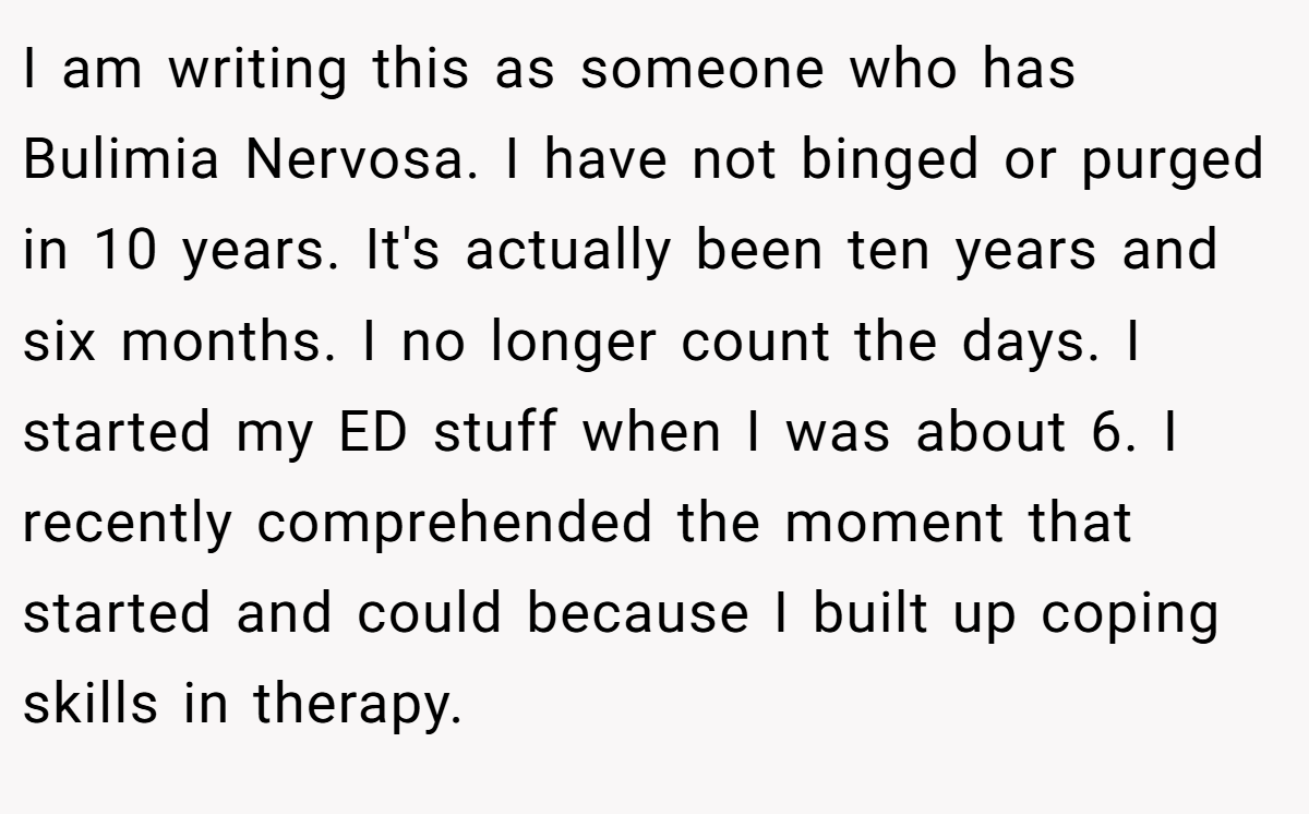 I am writing this as someone who has Bulimia Nervosa. I have not binged or purged in 10 years. It's actually been ten years and six months. I no longer count the days. I started my ED stuff when I was about 6. I recently comprehended the moment that started and could because I built up coping skills in therapy.
