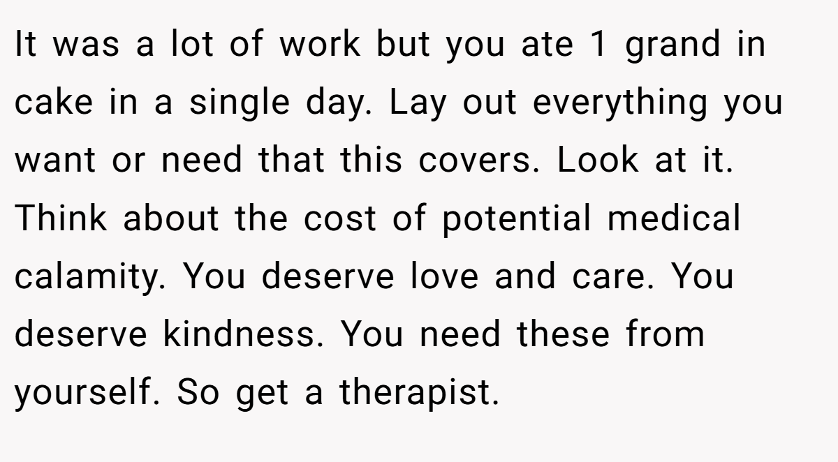 It was a lot of work but you ate 1 grand in cake in a single day. Lay out everything you want or need that this covers. Look at it. Think about the cost of potential medical calamity. You deserve love and care. You deserve kindness. You need these from yourself. So get a therapist.