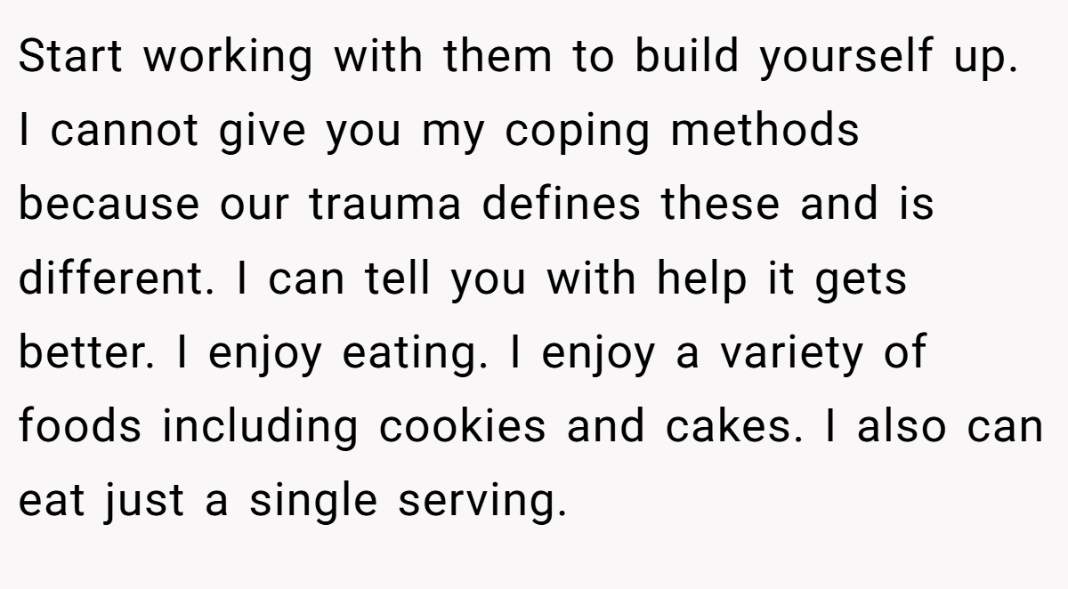 Start working with them to build yourself up. I cannot give you my coping methods because our trauma defines these and is different. I can tell you with help it gets better. I enjoy eating. I enjoy a variety of foods including cookies and cakes. I also can eat just a single serving.