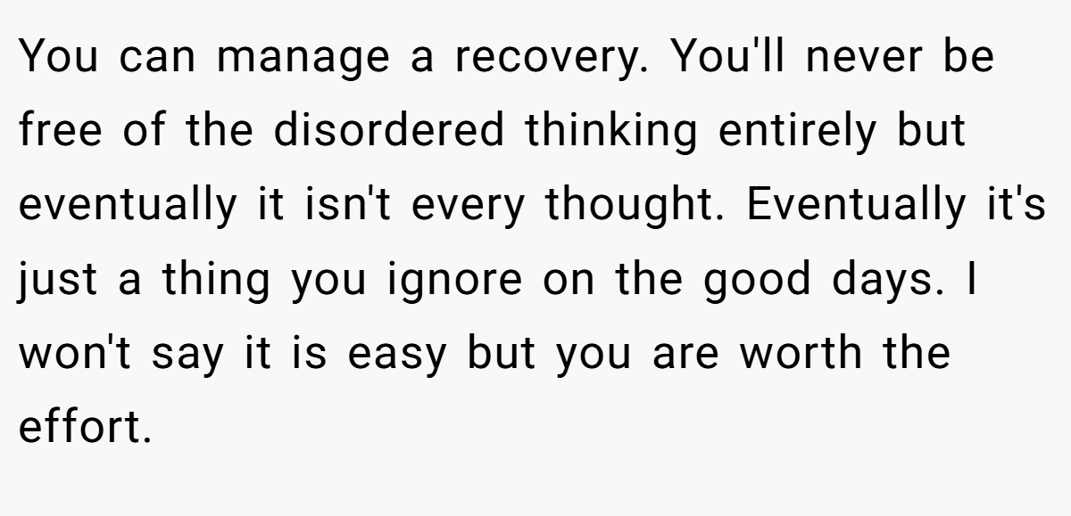 You can manage a recovery. You'll never be free of the disordered thinking entirely but eventually it isn't every thought. Eventually it's just a thing you ignore on the good days. I won't say it is easy but you are worth the effort.