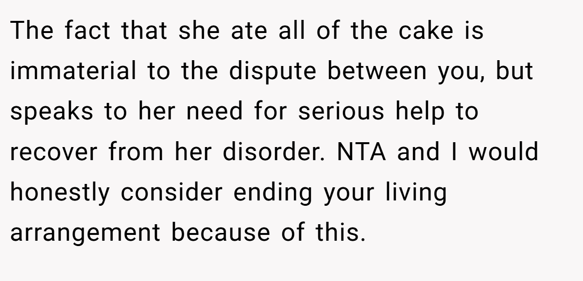 The fact that she ate all of the cake is immaterial to the dispute between you, but speaks to her need for serious help to recover from her disorder. NTA and I would honestly consider ending your living arrangement because of this.
