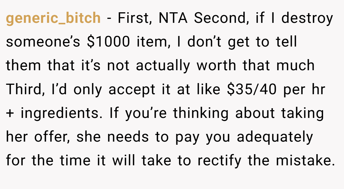 generic_bitch − First, NTA Second, if I destroy someone’s $1000 item, I don’t get to tell them that it’s not actually worth that much Third, I’d only accept it at like $35/40 per hr + ingredients. If you’re thinking about taking her offer, she needs to pay you adequately for the time it will take to rectify the mistake.