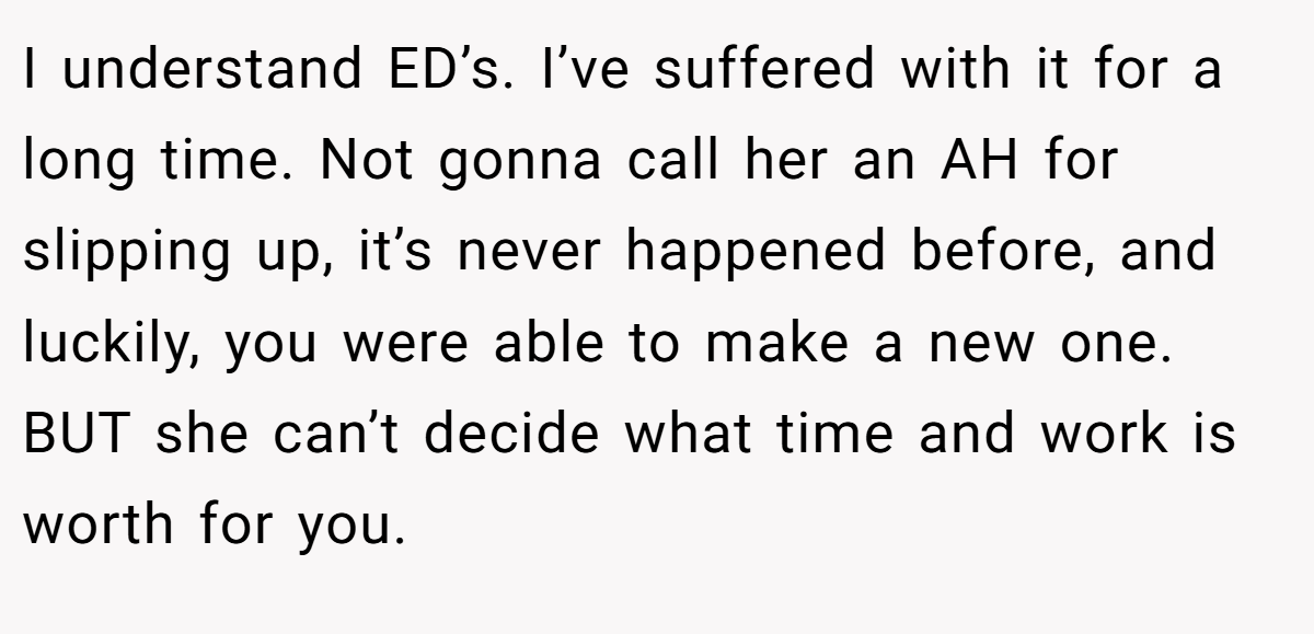 I understand ED’s. I’ve suffered with it for a long time. Not gonna call her an AH for slipping up, it’s never happened before, and luckily, you were able to make a new one. BUT she can’t decide what time and work is worth for you.