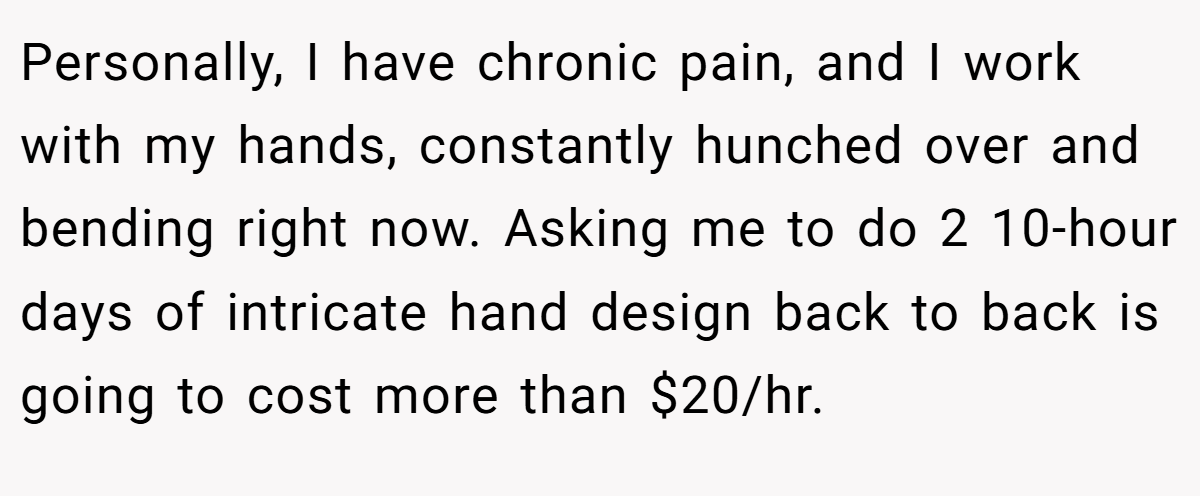 Personally, I have chronic pain, and I work with my hands, constantly hunched over and bending right now. Asking me to do 2 10-hour days of intricate hand design back to back is going to cost more than $20/hr.
