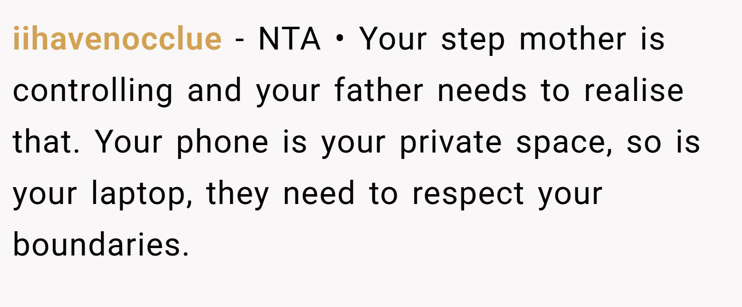 iihavenocclue − NTA • Your step mother is controlling and your father needs to realise that. Your phone is your private space, so is your laptop, they need to respect your boundaries.