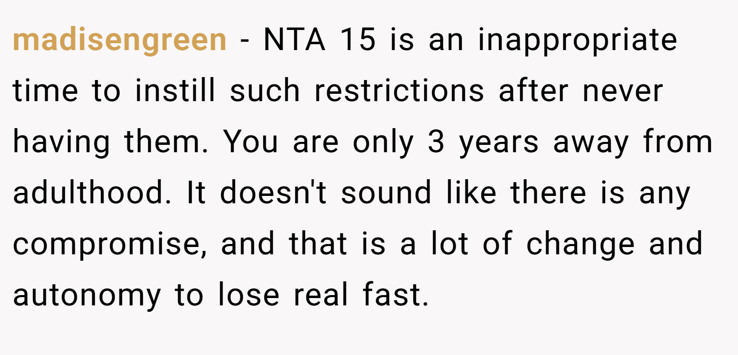 madisengreen − NTA 15 is an inappropriate time to instill such restrictions after never having them. You are only 3 years away from adulthood. It doesn't sound like there is any compromise, and that is a lot of change and autonomy to lose real fast.
