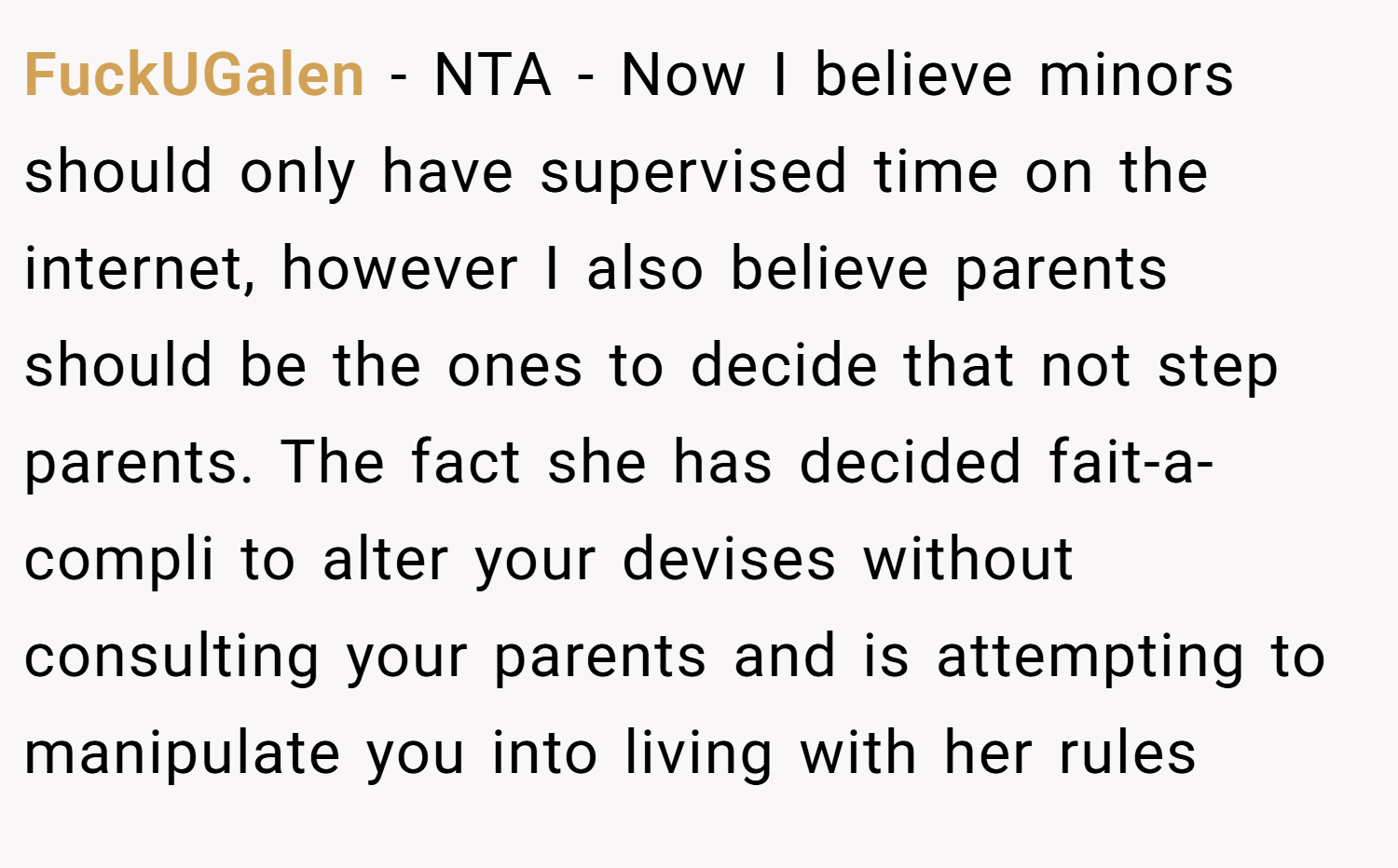 FuckUGalen − NTA - Now I believe minors should only have supervised time on the internet, however I also believe parents should be the ones to decide that not step parents. The fact she has decided fait-a-compli to alter your devises without consulting your parents and is attempting to manipulate you into living with her rules