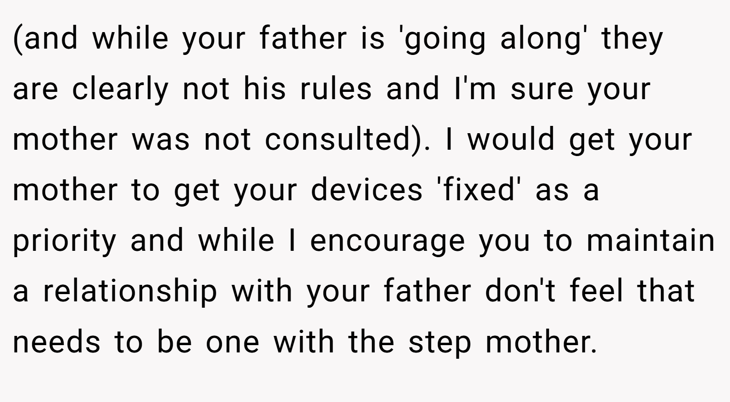 (and while your father is 'going along' they are clearly not his rules and I'm sure your mother was not consulted). I would get your mother to get your devices 'fixed' as a priority and while I encourage you to maintain a relationship with your father don't feel that needs to be one with the step mother.