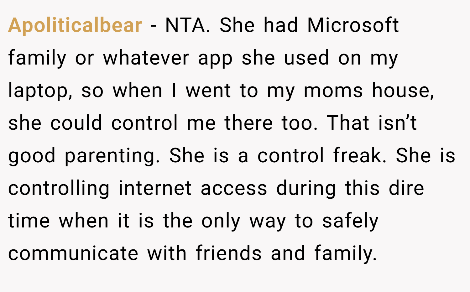 Apoliticalbear − NTA. She had Microsoft family or whatever app she used on my laptop, so when I went to my moms house, she could control me there too. That isn’t good parenting. She is a control freak. She is controlling internet access during this dire time when it is the only way to safely communicate with friends and family.
