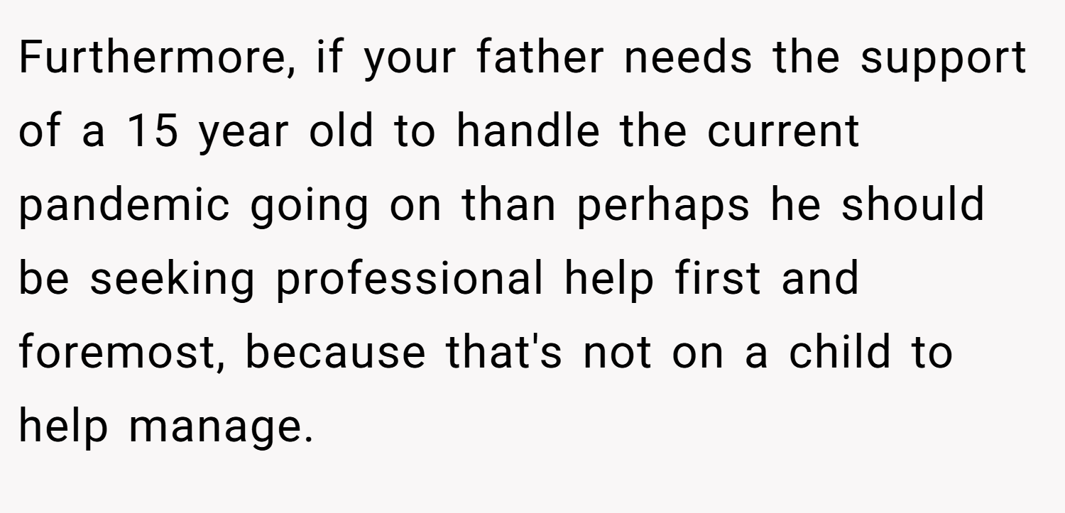 Furthermore, if your father needs the support of a 15 year old to handle the current pandemic going on than perhaps he should be seeking professional help first and foremost, because that's not on a child to help manage.