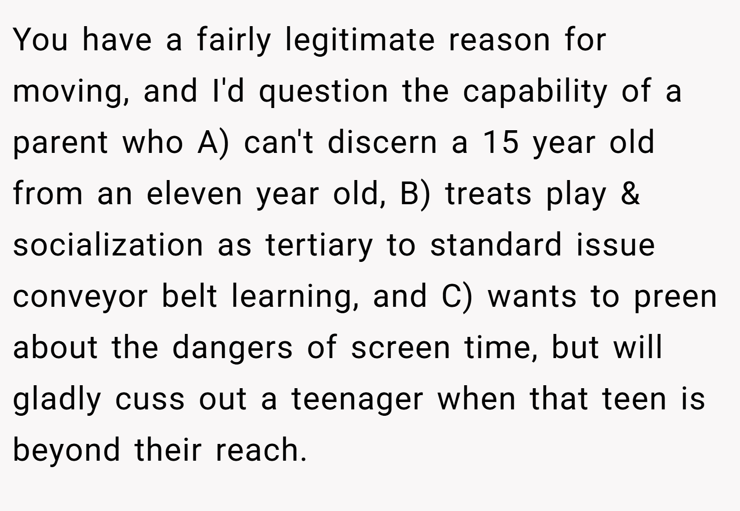 You have a fairly legitimate reason for moving, and I'd question the capability of a parent who A) can't discern a 15 year old from an eleven year old, B) treats play & socialization as tertiary to standard issue conveyor belt learning, and C) wants to preen about the dangers of screen time, but will gladly cuss out a teenager when that teen is beyond their reach.