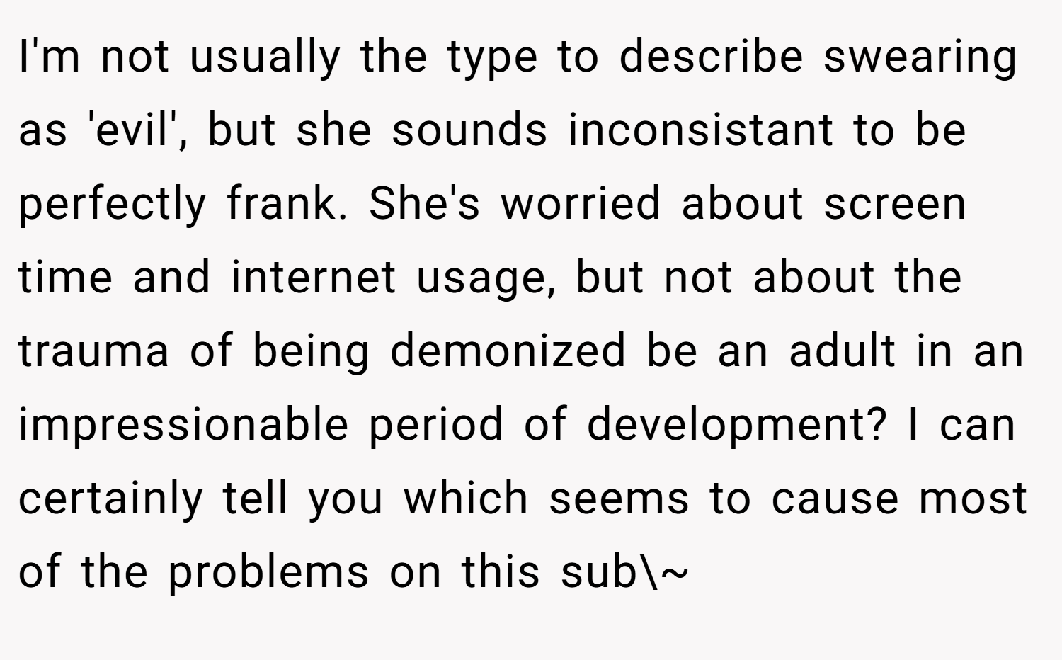 I'm not usually the type to describe swearing as 'evil', but she sounds inconsistant to be perfectly frank. She's worried about screen time and internet usage, but not about the trauma of being demonized be an adult in an impressionable period of development? I can certainly tell you which seems to cause most of the problems on this sub\~