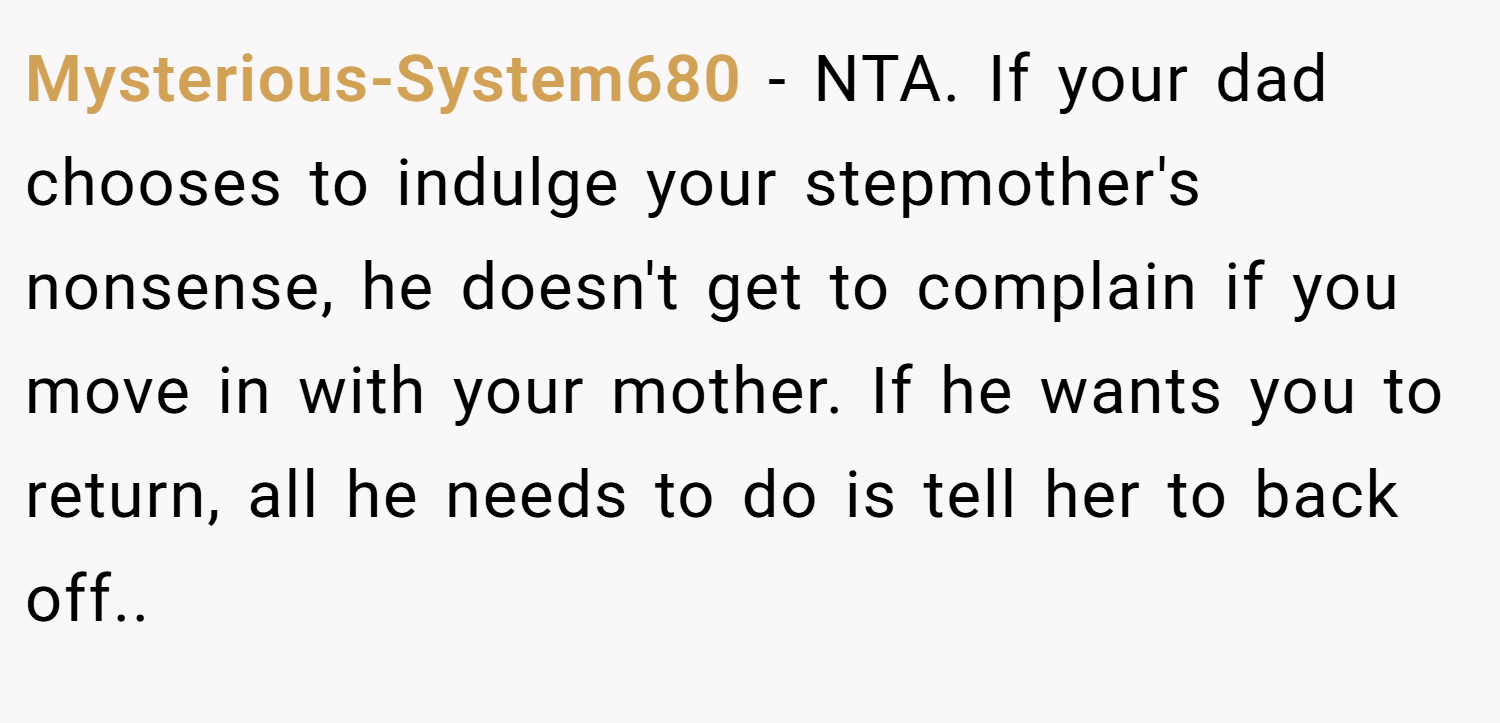 Mysterious-System680 − NTA. If your dad chooses to indulge your stepmother's nonsense, he doesn't get to complain if you move in with your mother. If he wants you to return, all he needs to do is tell her to back off..