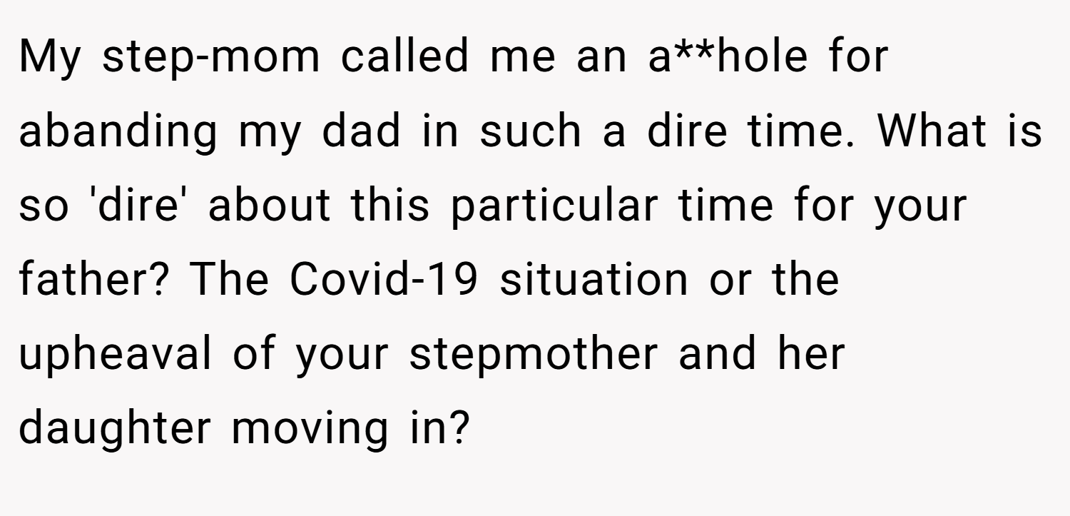 My step-mom called me an a**hole for abanding my dad in such a dire time. What is so 'dire' about this particular time for your father? The Covid-19 situation or the upheaval of your stepmother and her daughter moving in?