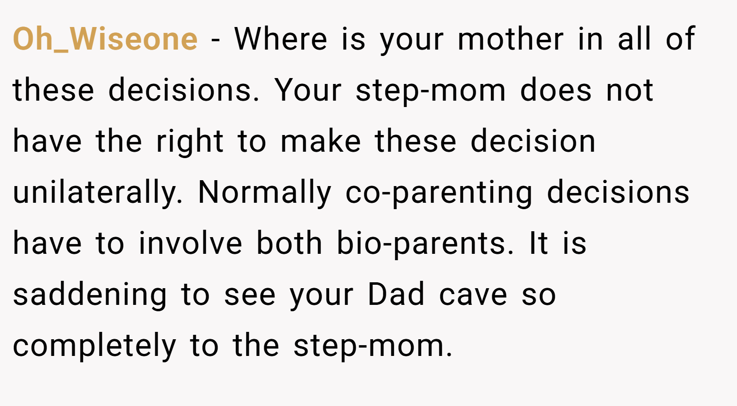 Oh_Wiseone − Where is your mother in all of these decisions. Your step-mom does not have the right to make these decision unilaterally. Normally co-parenting decisions have to involve both bio-parents. It is saddening to see your Dad cave so completely to the step-mom.