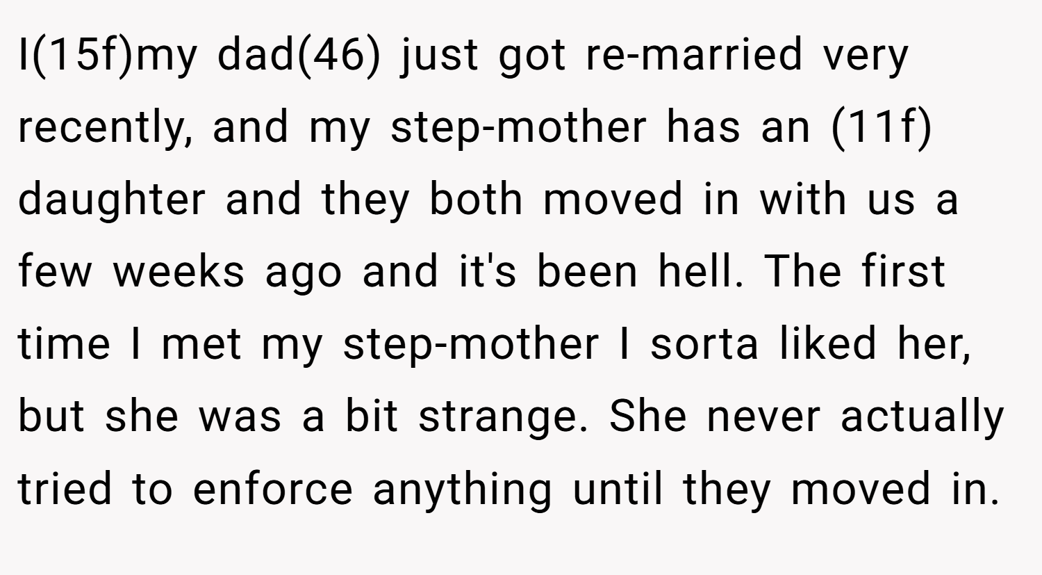 I(15f)my dad(46) just got re-married very recently, and my step-mother has an (11f) daughter and they both moved in with us a few weeks ago and it's been hell. The first time I met my step-mother I sorta liked her, but she was a bit strange. She never actually tried to enforce anything until they moved in.