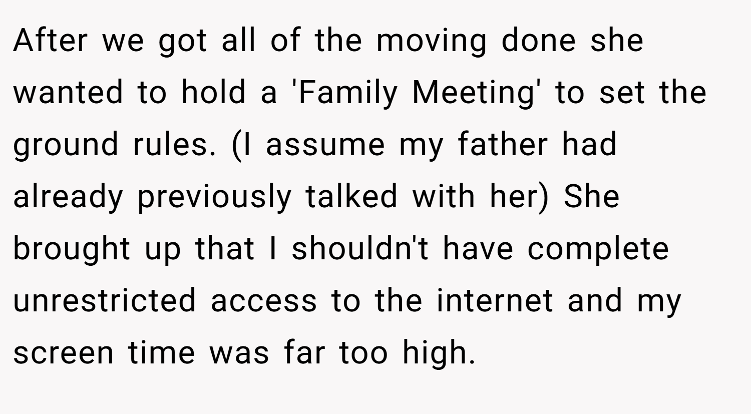 After we got all of the moving done she wanted to hold a 'Family Meeting' to set the ground rules. (I assume my father had already previously talked with her) She brought up that I shouldn't have complete unrestricted access to the internet and my screen time was far too high.