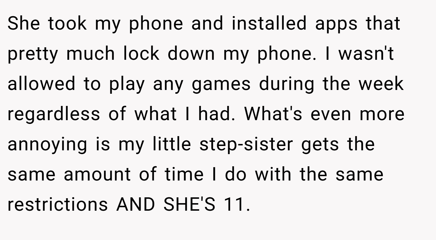 She took my phone and installed apps that pretty much lock down my phone. I wasn't allowed to play any games during the week regardless of what I had. What's even more annoying is my little step-sister gets the same amount of time I do with the same restrictions AND SHE'S 11.