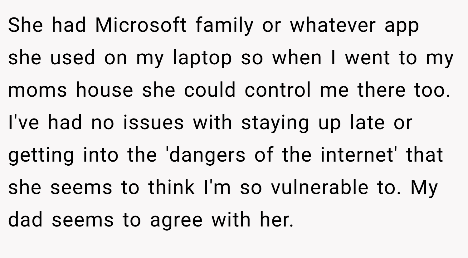 She had Microsoft family or whatever app she used on my laptop so when I went to my moms house she could control me there too. I've had no issues with staying up late or getting into the 'dangers of the internet' that she seems to think I'm so vulnerable to. My dad seems to agree with her.