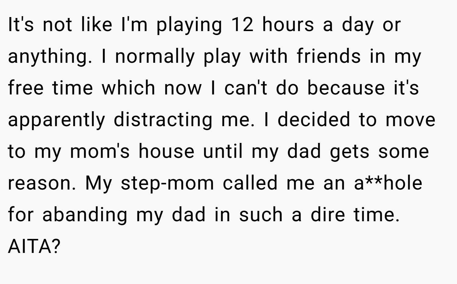 It's not like I'm playing 12 hours a day or anything. I normally play with friends in my free time which now I can't do because it's apparently distracting me. I decided to move to my mom's house until my dad gets some reason. My step-mom called me an a**hole for abanding my dad in such a dire time. AITA?