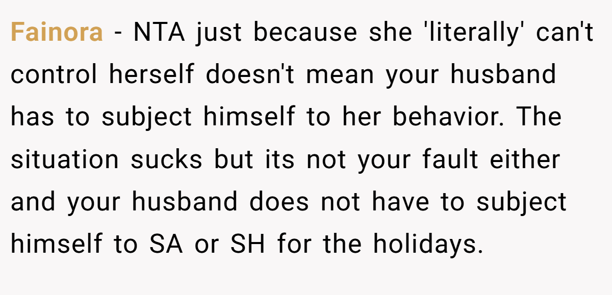 Fainora − NTA just because she 'literally' can't control herself doesn't mean your husband has to subject himself to her behavior. The situation sucks but its not your fault either and your husband does not have to subject himself to SA or SH for the holidays.